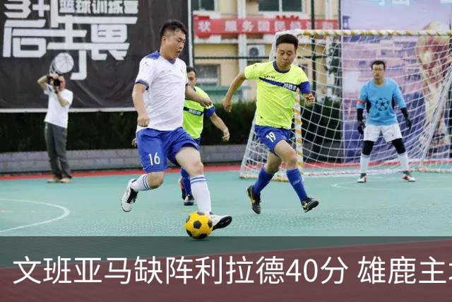 文班亚马缺阵利拉德40分 雄鹿主场战胜马刺